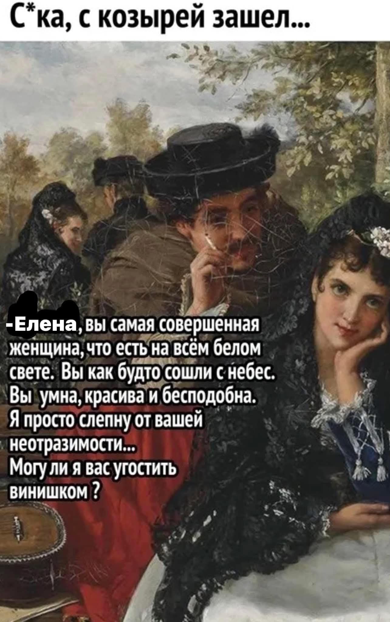 С*ка, с козырей зашел... Елена, вы самая совершенная женщина, что есть на всем белом свете. Вы как будто сошли с небес. Вы умна, красива и бесподобна. Я просто слепну от вашей неотразимости... Могу ли я вас угостить винишком ?