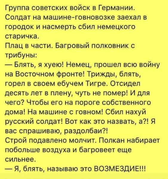 Группа советских войск в Германии. Солдат на машине заехал в городок и насмерть сбил немецкого старичка. Плач в части. Полковник: — Блять, я хуё! Немец прошёл всю войну на Восточном фронте! Сбил русский солдат. Я называю это возмездие!!!