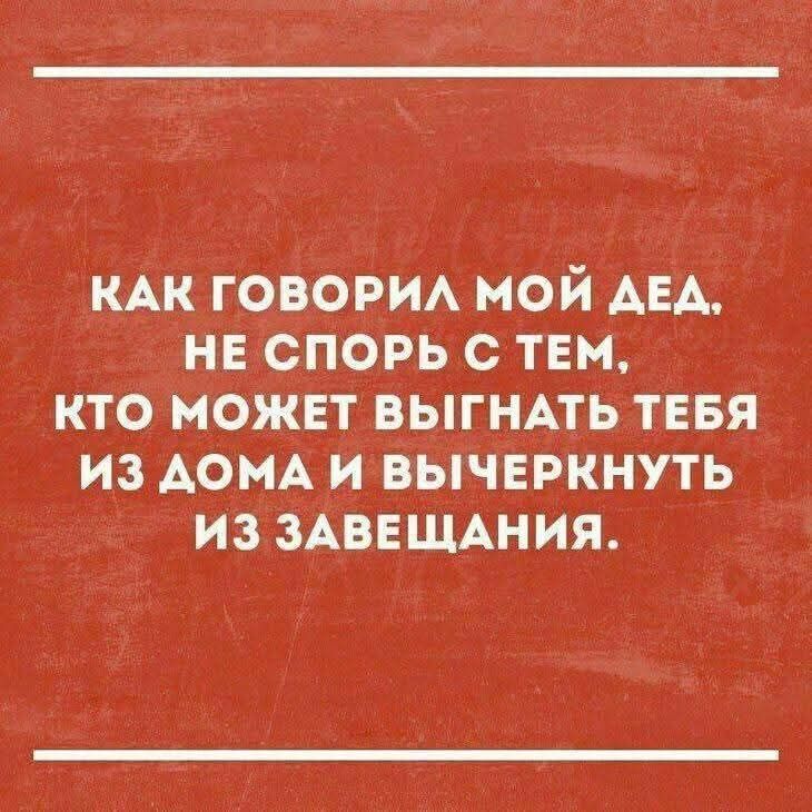 КАК ГОВОРИЛ МОЙ ДЕД, НЕ СПОРЬ С ТЕМ, КТО МОЖЕТ ВЫГНАТЬ ТЕБЯ ИЗ ДОМА И ВЫЧЕРКНУТЬ ИЗ ЗАВЕЩАНИЯ.