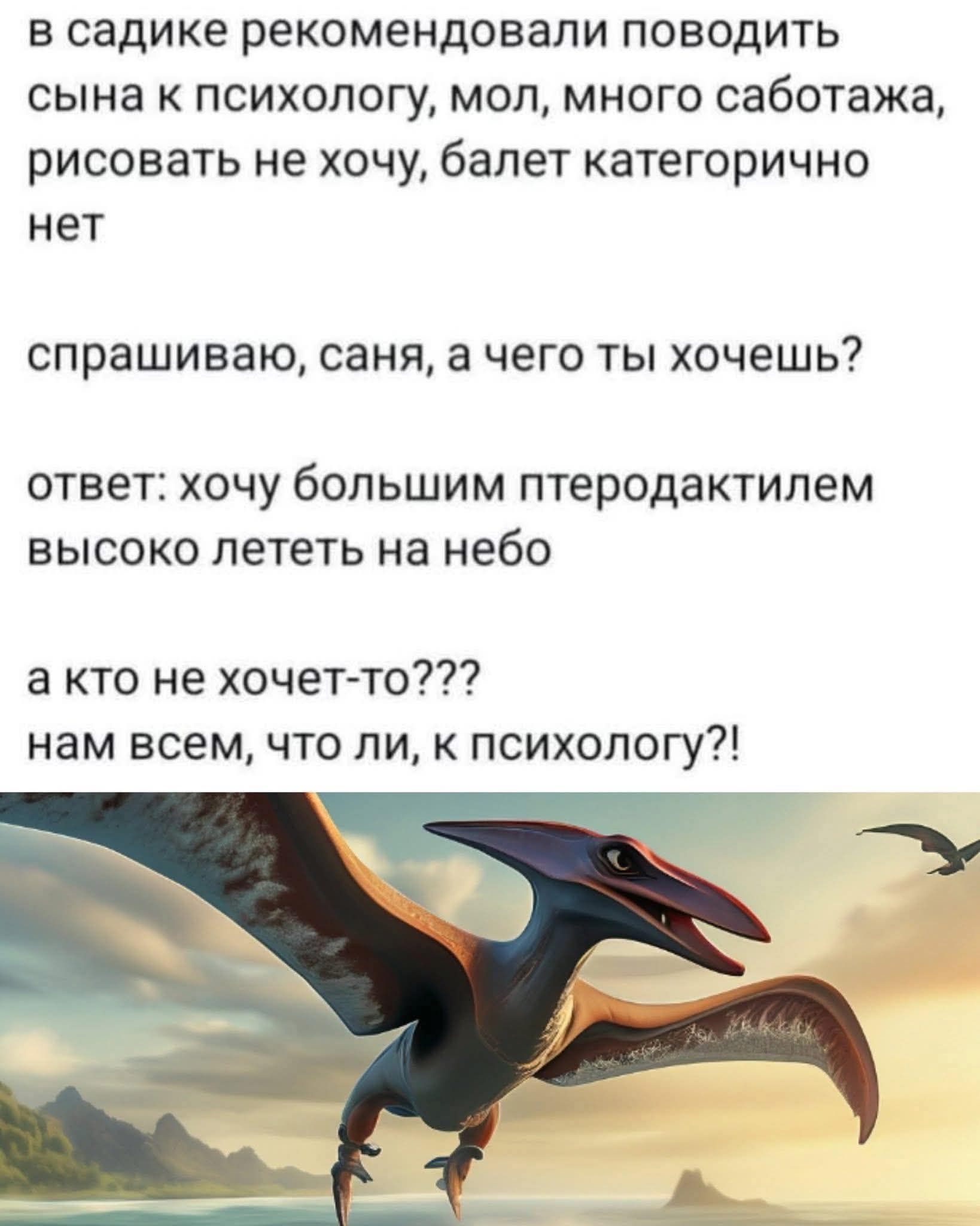 в садике рекомендовали водить сына к психологу, мол, много саботажа, рисовать не хочу, балет категорично нет

спрашиваю, саня, а чего ты хочешь?

ответ: хочу большим птеродактилем высоко лететь на небо

а кто не хочет-то???
нам всем, что ли, к психологу?!
