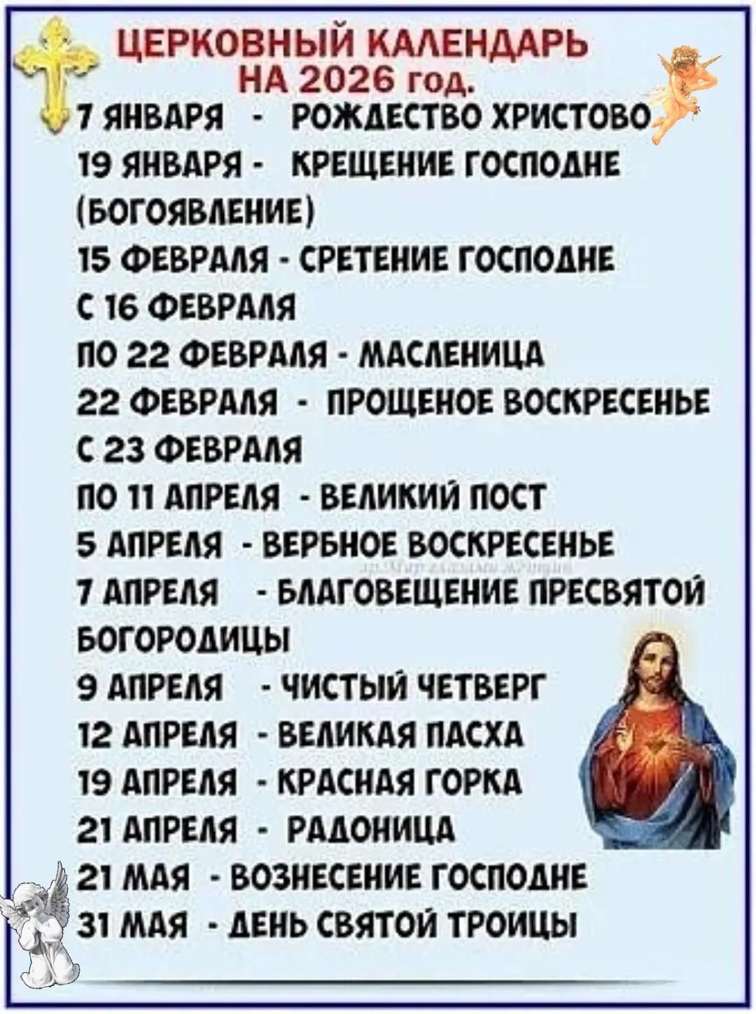 ЦЕРКОВНЫЙ КАЛЕНДАРЬ НА 2026 год. 7 ЯНВАРЯ - РОЖДЕСТВО ХРИСТОВО; 19 ЯНВАРЯ - КРЕЩЕНИЕ ГОСПОДНЕ (БОГОЯВЛЕНИЕ); 15 ФЕВРАЛЯ - СРЕТЕНИЕ ГОСПОДНЕ; 16–22 ФЕВРАЛЯ - МАСЛЕНИЦА; 22 ФЕВРАдя - ПРОЩЕННОЕ ВОСКРЕСЕНЬЕНЬЕ; С 23 ФЕВРАЛЯ ПО 11 АПРЕЛЯ - ВЕЛИКИЙ ПОСТ; 5 АПРЕЛЯ - ВЕРБНОЕ ВОСКРЕСЕНЬЕ; 7 АПРЕЛЯ - БЛАГОВЕЩЕНИЕ ПРЕСВЯТОЙ БОГОРОДИЦЫ; 9 АПРЕЛЯ - ЧИСТЫЙ ЧЕТВЕРГ; 12 АПРЕЛЯ - ВЕЛИКАЯ ПАСХА; 21 АПРЕЛЯ - РАДОНИЦА; 21 МАЯ - ВОЗНЕСЕНИЕ ГОСПОДНЕ; 31 МАЯ - ДЕНЬ СВЯТОЙ ТРОИЦЫ
