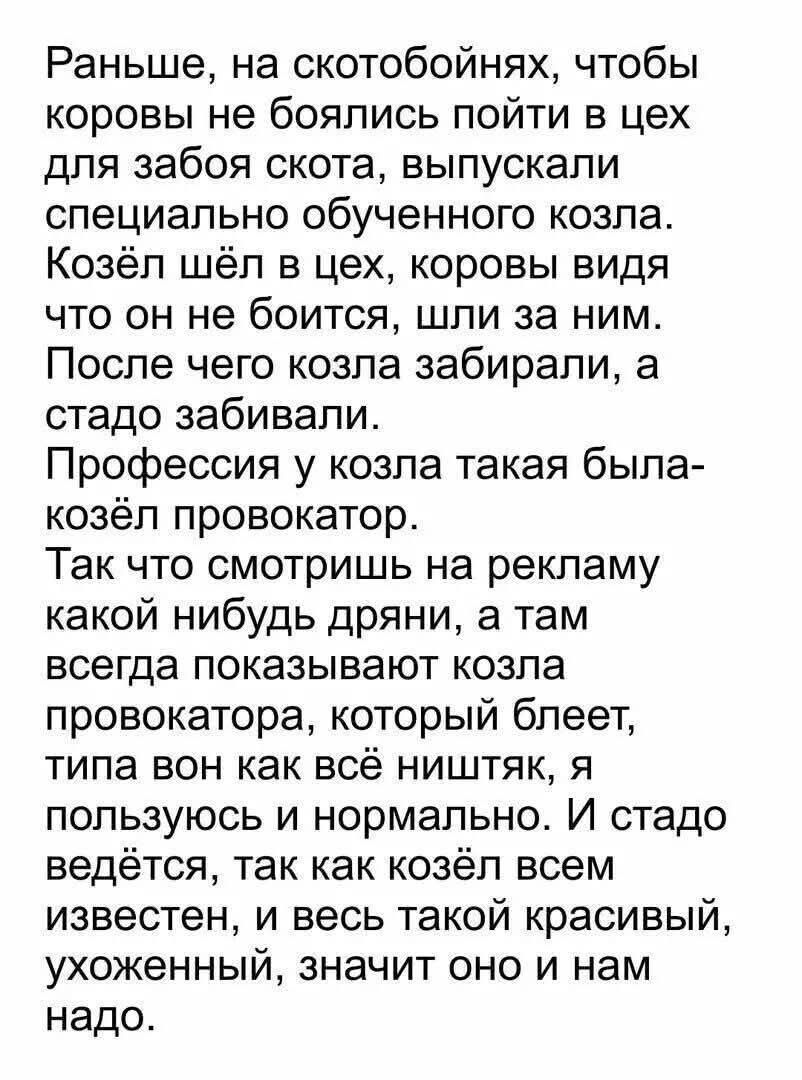 Раньше, на скотобойнях, чтобы коровы не боялись пойти в цех для забоя скота, выпускали специально обученного козла. Козёл шёл в цех, коровы видя что он не боится, шли за ним. После чего козла забирали, а стадо забивали. Профессия у козла такая была- козёл провокатор. Так что смотришь на рекламу какой нибудь дряни, а там всегда показывают козла провокатора, который блеет, типа вот как всё ништяк, я пользуюсь и нормально. И стадо ведётся, так как козёл всем известен, и весь такой красивый, ухоженный, значит оно и нам надо.