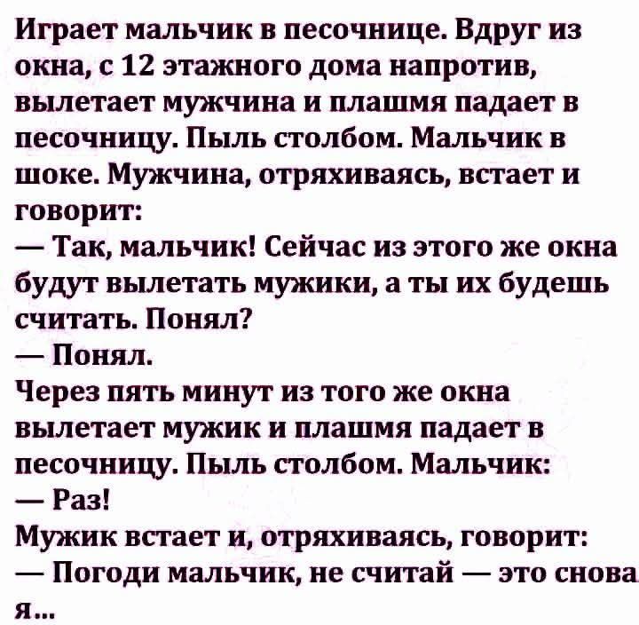 Играет мальчик в песочнице. Вдруг из окна, с 12 этажного дома напротив, вылетает мужчина и плащ падает в песочницу. Пыль столбом. Мальчик в шоке. Мужчина, отряхиваясь, встаёт и говорит: — Так, мальчик! Сейчас из этого же окна будут вылетать мужики, а ты их будешь считать. Понял? — Понял. Через пять минут из того же окна вылетает мужик и плаща падает в песочницу. Пыль столбом. Мальчик: — Раз! Мужик встает и, отряхиваясь, говорит: — Погоди мальчик, не считай — это снова я...