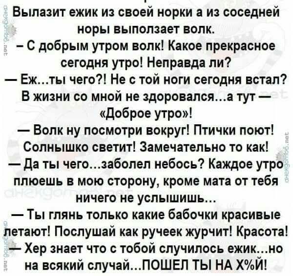 Вылез ёжик из норки, а из соседней норы выполз волк. — С добрым утром, волк! Какое прекрасное утро! Неправа ли? — Ёж... ты чего? Не с той долиной сегодня встал? В жизни со мной не здоровался...а тут — «Доброе утро»! — Волк, посмотри вокруг! Птицы поют, солнышко светит! — Да ты чего… заболел небось? Каждое утро плюёшь в мою сторону, кроме мата ничего не услышишь… — Ты глянь, какие бабочки летают! — Хер знает, что с тобой случилось, ёжик... но на всякий случай… ПОШЕЛ ТЫ НА НУХ!