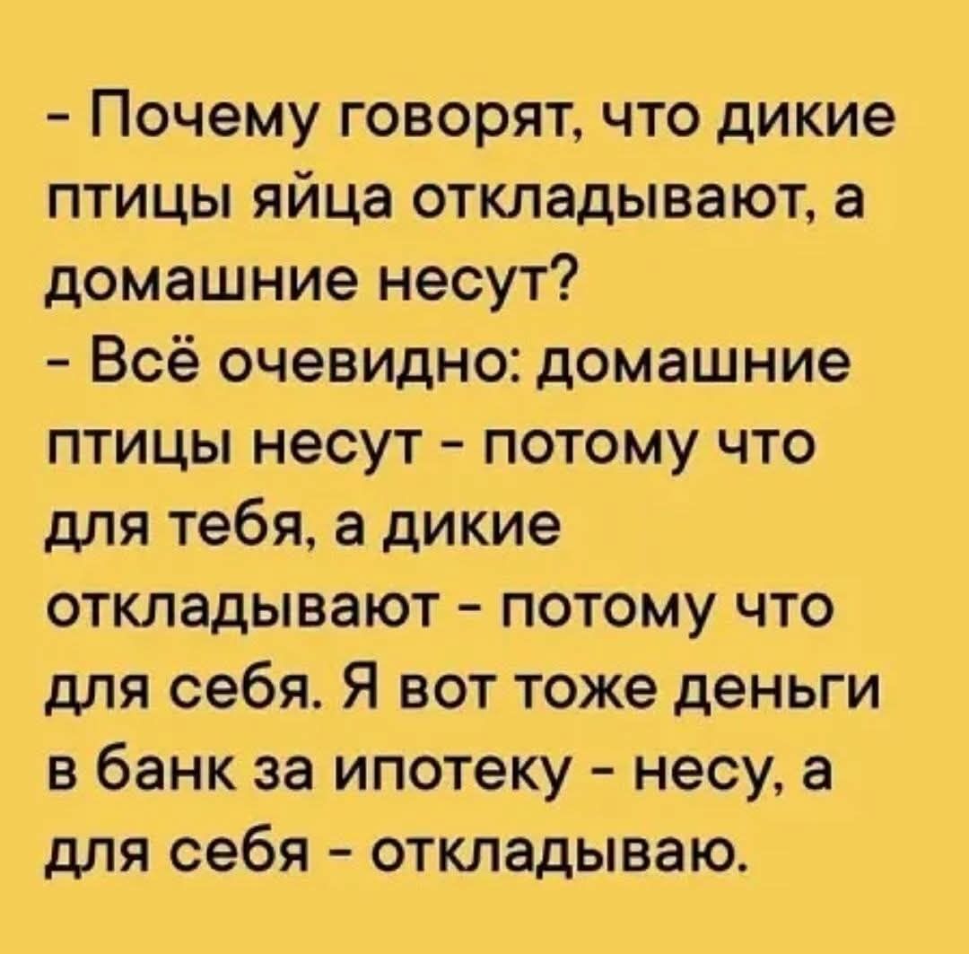 - Почему говорят, что дикие птицы яйца откладывают, а домашние несут? - Всё очевидно: домашние птицы несут - потому что для тебя, а дикие откладывают - потому что для себя. Я вот тоже деньги в банк за ипотеку - несу, а для себя - откладываю.