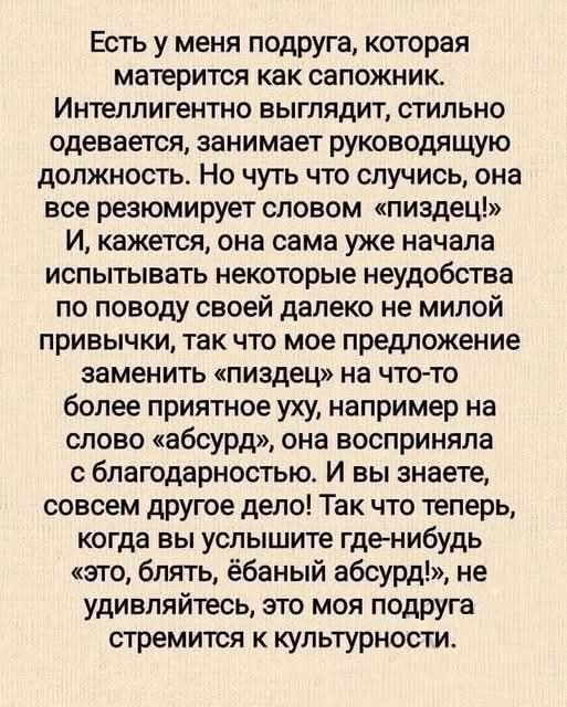 Есть у меня подруга, которая матерится как сапожник. Интеллигентно выглядит, стильно одевается, занимает руководящую должность. Но чуть что случится, она все резюмирует словом «пиздец». Кажется, она сама начала чувствовать неудобства от привычки, поэтому предложил заменить «пиздец» на «абсурд» — она приняла с благодарностью; теперь, услышав «это, блять, ёбаный абсурд», не удивляйтесь: она стремится к культуре.