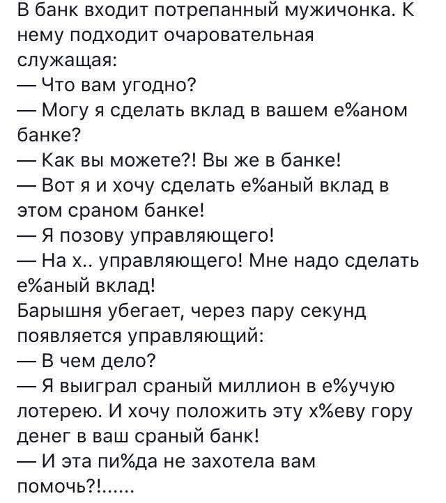 В банк входит потрёпанный мужичонка. — Что вам угодно? — Можу я сделать вклад в вашем е%аном банке? — Как вы можете?! Вы же в банке! — Вот я и хочу сделать е%анный вклад в этом сранном банке! — Я позову управляющего! — На х... управляющего! Мне надо сделать е%анный вклад! Барышня убегает, через пару секунд появляется управляющий: — В чём дело? — Я выиграл странный миллион в е%ючую лотерею. И хочу положить эту х%ёвую гору денег в ваш сранный банк! — И эта п%я не захотела вам помочь?!