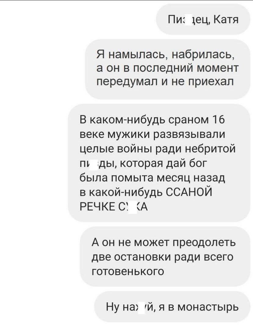 Пи: лец, Катя
Я намылалась, набрилась, а он в последний момент передумал и не приехал
В каком-нибудь сраном 16 веке мужики развязывали целые войны ради небритой п***ды, которая дай бог была помыта месяц назад в какой-нибудь сссаной РЕЧКЕ С***КА
А он не может преодолеть две остановки ради всего готовенького
Ну на***й, я в монастырь