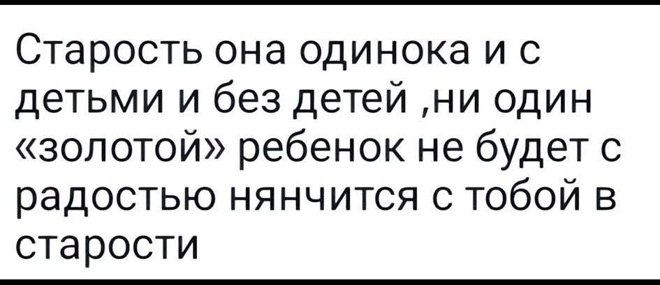 Старость она одинока и с детьми и без детей, ни один «золотой» ребенок не будет с радостью нянчится с тобой в старости
