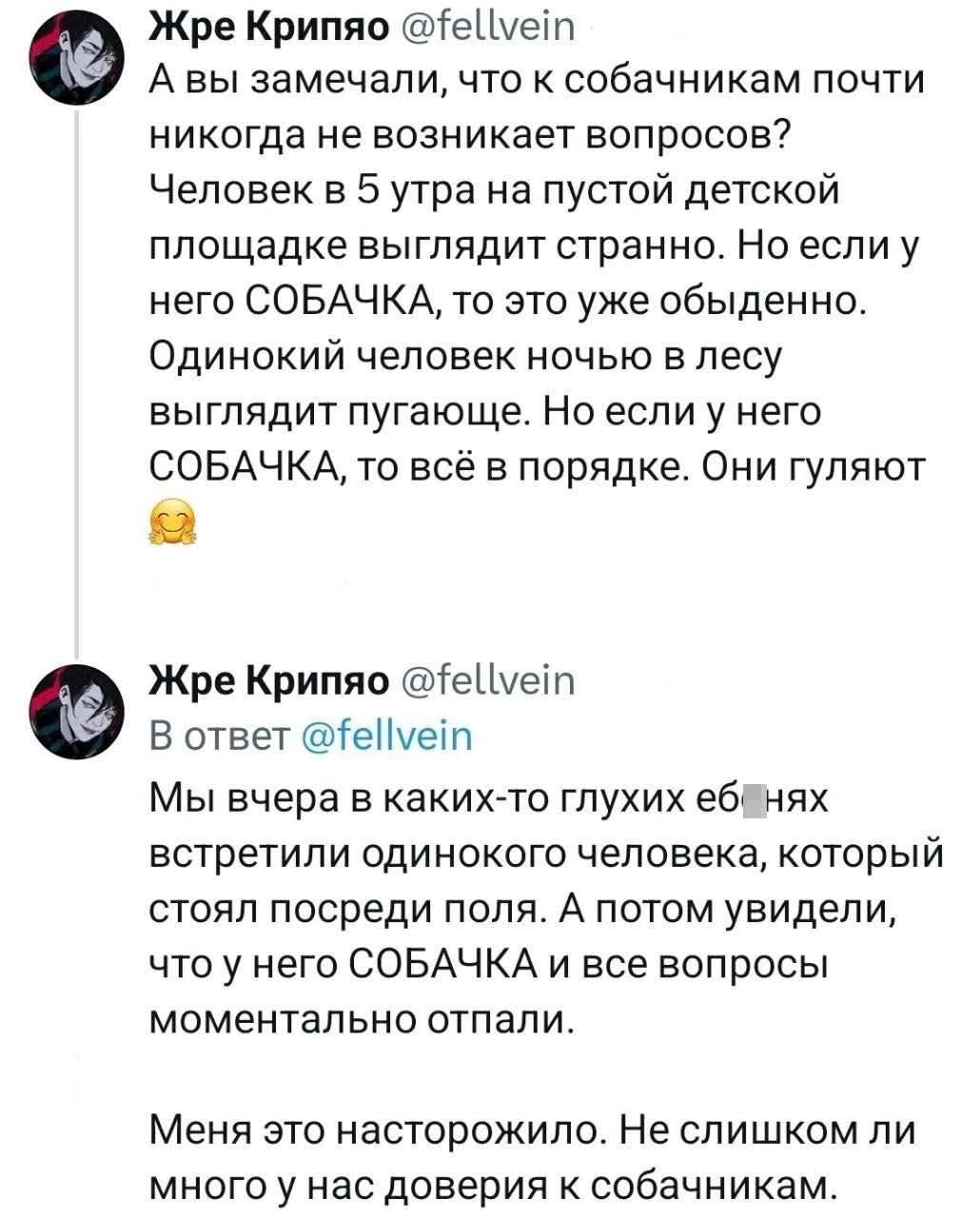 A вы замечали, что к собачникам почти никогда не возникают вопросы? Человек в 5 утра на пустой детской площадке выглядит странно. Но если у него СОБАЧКА, то это уже обыденно. Одинокий человек ночью в лесу выглядит пугающе. Но если у него СОБАЧКА, то всё в порядке. Они гуляют. В ответ: Мы вчера в каких-то глухых ёбнях встретили одинокого человека, который стоял посеред поля. А потом увидели, что у него СОБАЧКА и все вопросы моментально отпали. Меня это насторожило. Не слишком ли много у нас доверия к собачникам.