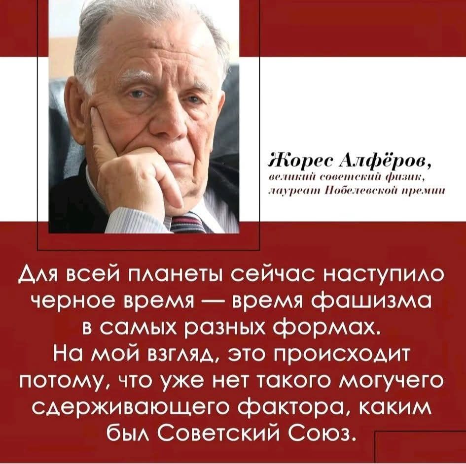 Жорес Алферов, великий советский физик, лауреат Нобелевской премии\nДля всей планеты сейчас наступило черное время — время фашизма в самых разных формах. На мой взгляд, это происходит потому, что уже нет такого могучего сдерживающего фактора, каким был Советский Союз.