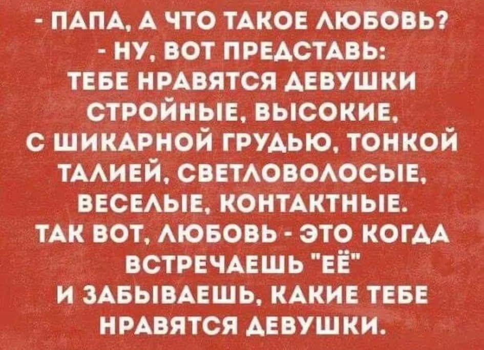 - ПАПА, А ЧТО ТАКОЕ ЛЮБОВЬ?
- НУ, ВОТ, ПРЕДСТАВЬ: ТЕБЕ НРАВЯТСЯ ДЕВУШКИ СТРОЙНЫЕ, ВЫСОКИЕ, С ШИКАРНОЙ ГРУДЬЮ, ТОНКОЙ ТАЛИЕЙ, СВЕТЛОВОЛОСЫЕ, ВЕСЁЛЫЕ, КОНТАКТНЫЕ. ТАК ВОТ, ЛЮБОВЬ — ЭТО КОГДА ВСТРЕЧАЕШЬ ЕЁ И ЗАБЫВАЕШЬ, КАКИЕ ТЕБЕ НРАВЯТСЯ ДЕВОШКИ.