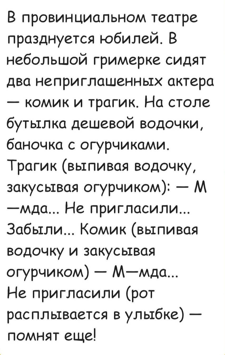 В провинциальном театре празднуется юбилей. В небольшой гримерке сидят два неприглашённых актера — комик и трагик. На столе бутылка дешевой водочки, баночка с огурчиками. Трагик (выпивая водочку, закусывая огурчиком): — М…мда... Не пригласили... Забыл... Комик (выпивая водочку и закусывая огурчиком): — М…мда... Не пригласили (рот расплывается в улыбке) — помнят еще!