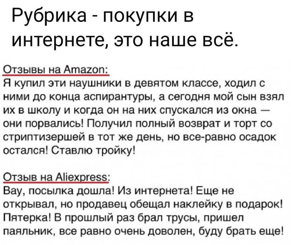 Рубрика - покупки в интернете, это наше всё. Отзывы на Amazon: Я купил эти наушники в девятом классе, ходил с ними до конца школы, а сегодня мой учитель взял их в школу и когда он на них спускался из окна — они порвались! Получил полный возврат и торт со стриптизёршей в тот же день, но осадок остался! Ставлю троику! Отзывы на Aliexpress: Bay, посылка дошла! Из интернета! Еще не открывал, но продавец обещал наклейку в подарок! Пятерка! В прошлый раз брал трусы, пришел паяльник, всё равно очень доволен, буду брать ещё!