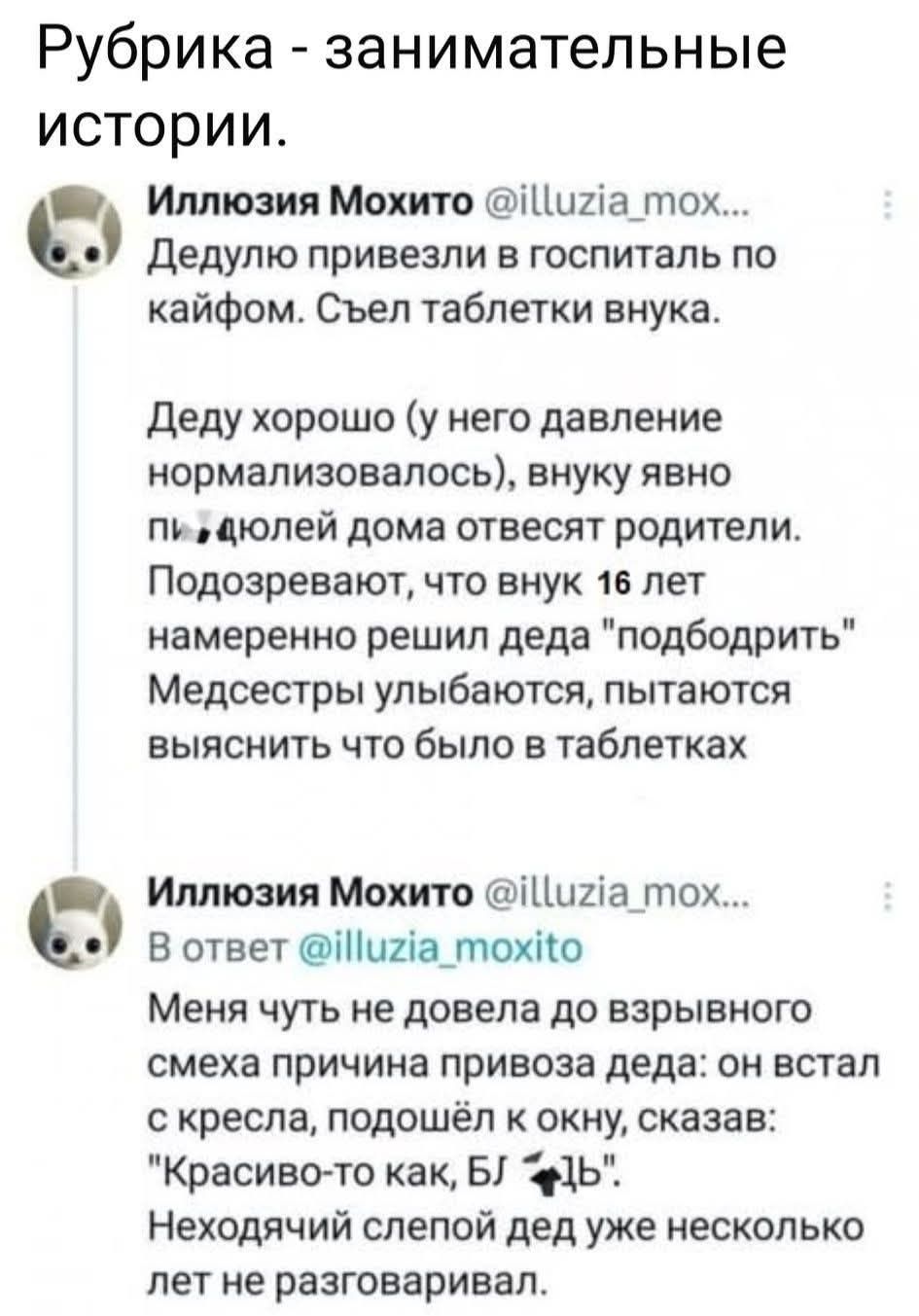 Рубрика - занимательные истории. Иллюзия Мохито @illuzia_mox... Дедуля привезли в госпиталь по кайфом. Съел таблетки внука. Деду хорошо (у него давление нормализовалось), внуку явно п.....долей дома отвесят родители. Подозревают, что внук 16 лет намеренно решил дедa 'поддобрить' Медсестры улыбаются, пытаются выяснить что было в таблетках. В ответ @illuzia_moxito ... Меня чуть не довела до взрывного смеха причина привоза деда: он встал с кресла, подошёл к окну, сказал: 