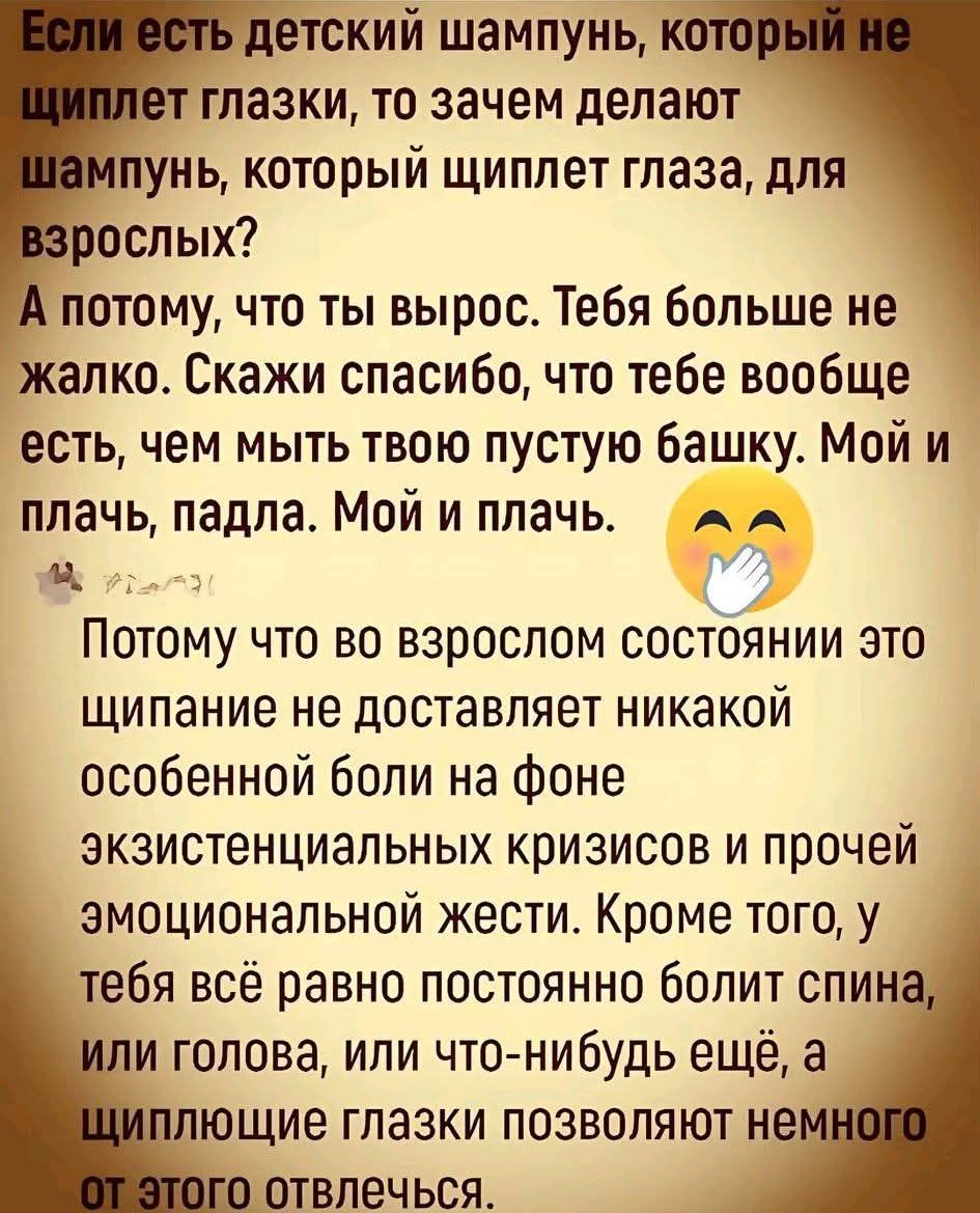Если есть детский шампунь, который не щиплет глазки, то зачем делают шампунь, который щиплет глаза, для взрослых? А потому, что ты вырос. Тебя больше не жалко. Скажи спасибо, что тебе вообще есть, чем мыть твою пустую башку. Мой и плачь, падла. Мой и плачь.\n\nПотому что во взрослом состоянии это щипание не доставляет никакой боли на фоне экзистенциальных кризисов и прочей эмоциональной жесты. Кроме того, у тебя всё равно постоянно болит спина, или голова, или что-нибудь ещё, а щиплющие глазки позволяют немного отвлечься.