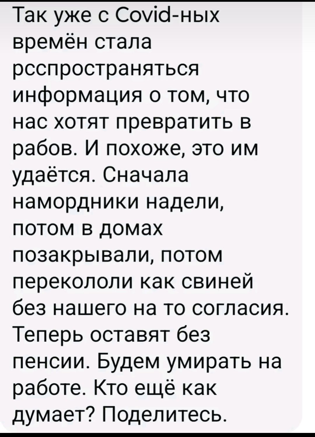 Так уже с Covid-ных времён стала распространяться информация о том, что нас хотят превратить в рабов. И похоже, это им удаётся. Сначала намордники надели, потом в домах позакрывали, потом перекололи как свиней без нашего на то согласия. Теперь оставят без пенсии. Будем умирать на работе. Кто ещё как думает? Поделитесь.