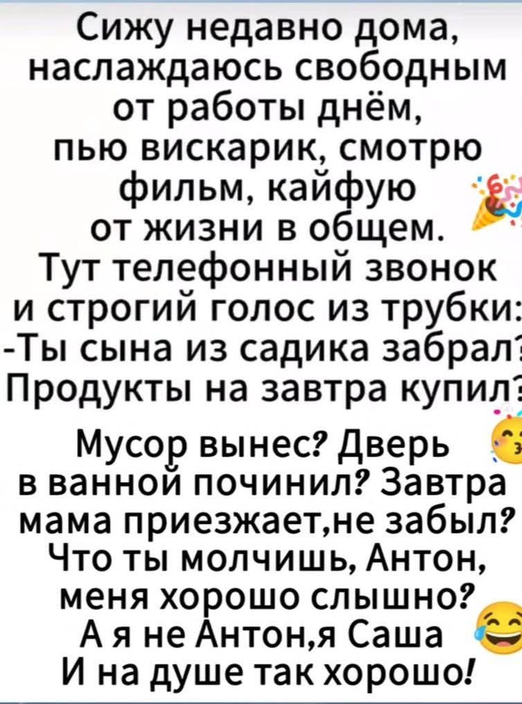 Сижу недавно дома, наслаждаюсь свободным от работы днём, пью вискарик, смотрю фильм, кайфую от жизни в общем. Тут телефонный звонок и строгий голос из трубки: -Ты сынa из садика забрал? Продукты на завтра купил? Мусор вынес? Дверь в ванной починил? Завтра мама приезжает, не забывал? Что ты молчишь, Антон, меня хорошо слышно? А я не Антон, я Саша, и на душе так хорошо!