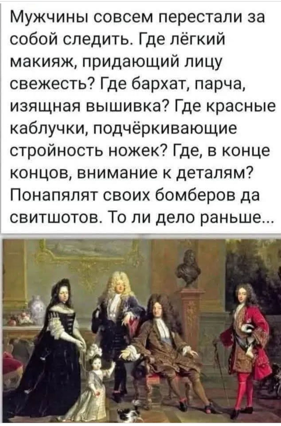 Мужчины совсем перестали за собой следить. Где лёгкий макияж, придающий лицу свежесть? Где бархат, парча, изящная вышивка? Где красные каблуки, подчёркивающие стройность ножек? Где, в конце концов, внимание к деталям? Понялият своих бомберов да свитшотов. То ли дело раньше...