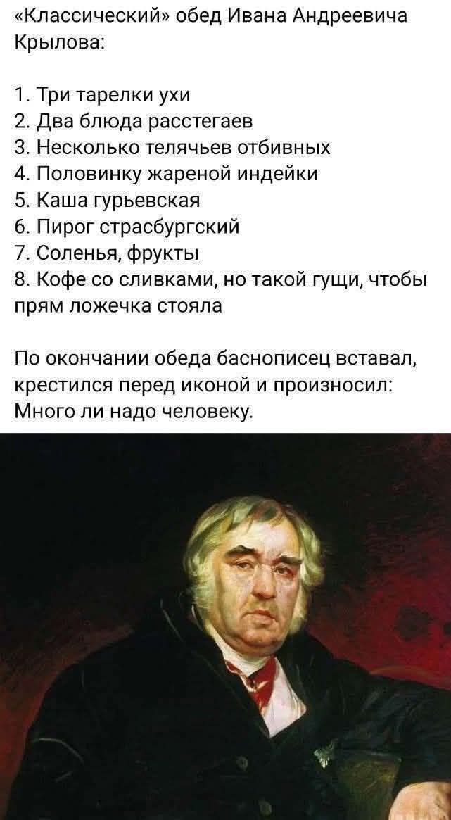 «Классический» обед Ивана Андреевича Крылова:\n1. Три тарелки ухи\n2. Два блюда расстегaев\n3. Несколько телячьев отбивных\n4. Половинку жареной индейки\n5. Каша гурьевская\n6. Пирог страсбурский\n7. Соленья, фрукты\n8. Кофе со сливками, но такой густой, чтобы прям ложечка стояла\n\nПо окончании обеда баснописец вставал, крестился перед икной и произносил: Много ли надо человеку.