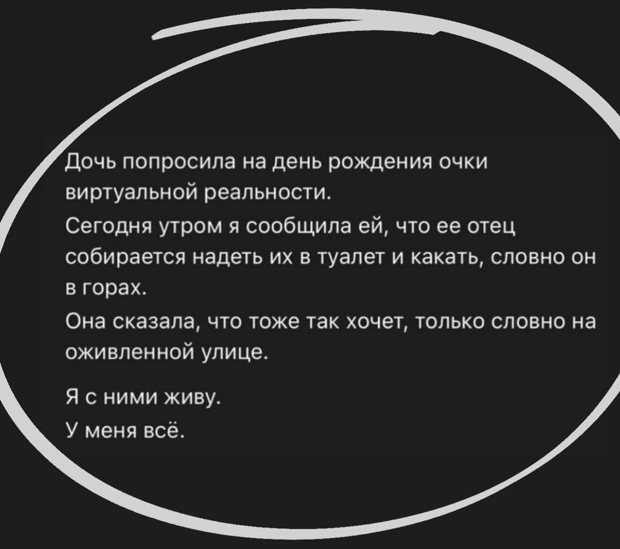 Дочь попросила на день рождения очки виртуальной реальности. Сегодня утром я сообщил ей, что отец собирается надеть их в туалет и каκать, словно он в горах. Она сказала, что тоже так хочет, только словно на оживленной улице. Я с ними живу. У меня всё.