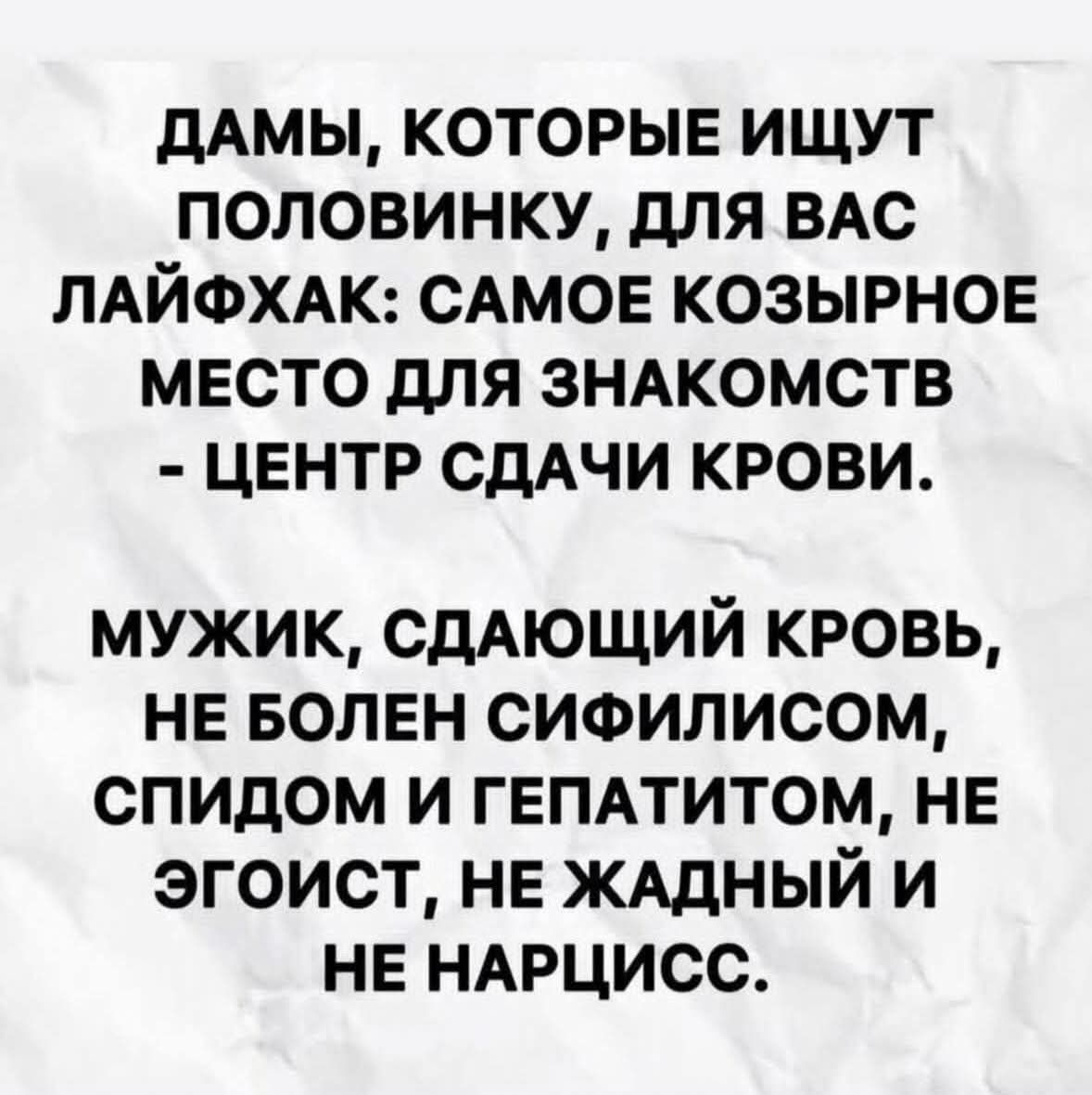 ДАМЫ, КОТОРЫЕ ИЩУТ ПОЛОВИНКУ, ДЛЯ ВАС ЛАЙФХАК: САМЕО КОЗЫРНОЕ МЕСТО ДЛЯ ЗНАКОМСТВ - ЦЕНТР СДАЧИ КРОВИ. МУЖИК, СДАЮЩИЙ КРОВЬ, НЕ БОЛЕН СИФИЛИСОМ, СПИДОМ И ГЕПАТИТОМ, НЕ ЭГОИСТ, НЕ ЖАДНЫЙ И НЕ НАРЦИСС.