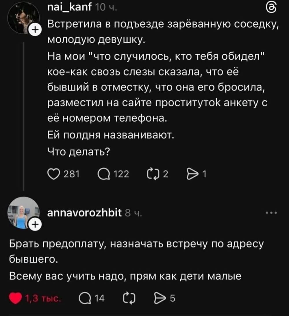 Встречала в подъезде зарёванную соседку, молодую девушку. На мой «что случилось, кто тебя обидел» кое-как слезы сказала, что её бывший в отместку разместил на сайте проституток анкету с её номером телефона. Ей полдня названивают. Что делать?\n\nБрать предоплату, назначать встречу по адресу бывшего. Всему вас учить надо, прям как дети маленькие