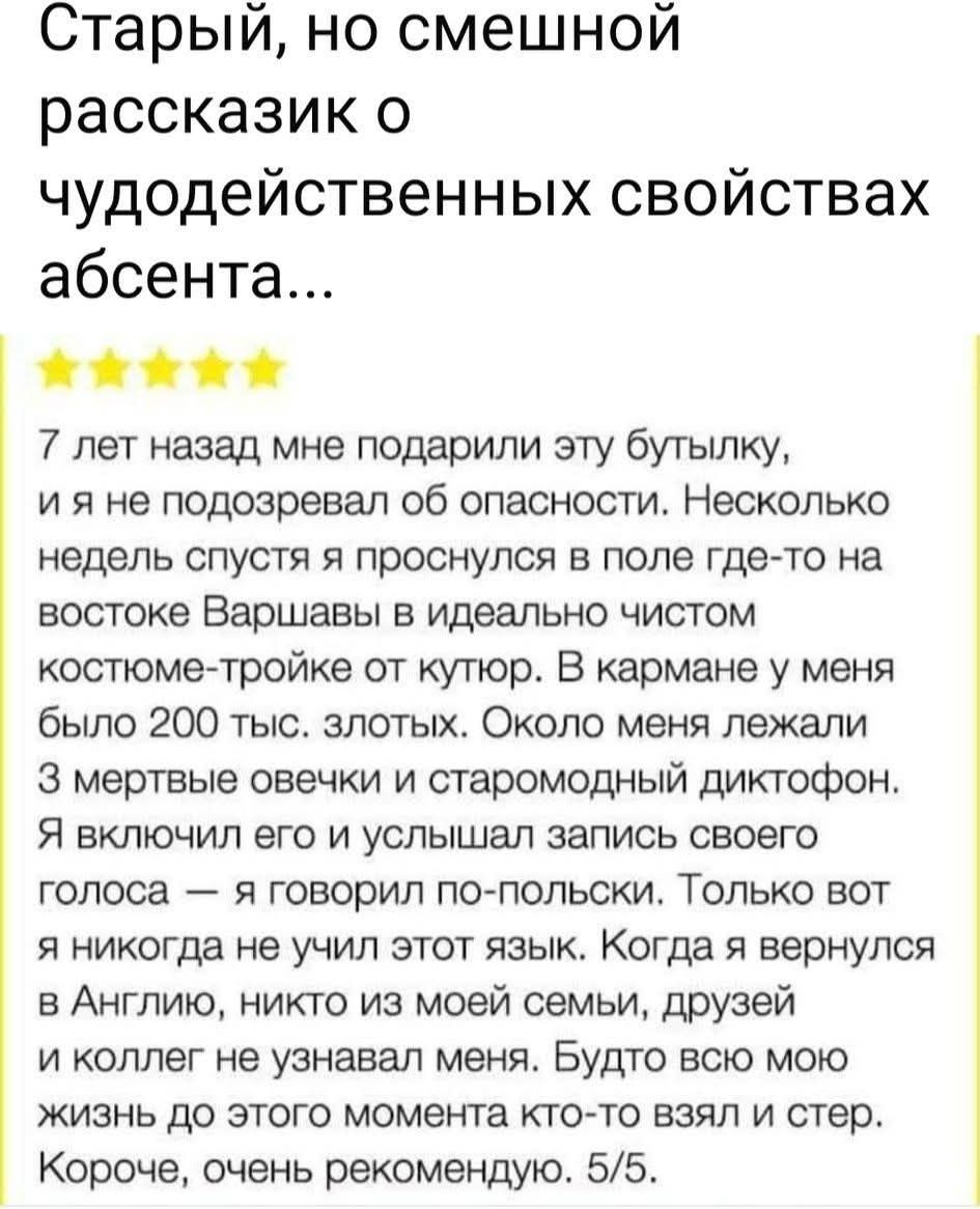 Старый, но смешной рассказик о чудодейственных свойствах абсента... 7 лет назад мне подарили эту бутылку, и я не подозревал об опасности. Несколько недель спустя я проснулся в поле где-то на востоке Варшава в идеальном чистом костюме-тройке от кутюр. В кармане у меня было 200 тыс. злотых. Около меня лежали три мертвые овечки и старомодный диктофон. Я включил его и услышал запись своего голоса — говорил по-польски. Только вот когда я вернулся в Англию, никто из моей семьи, друзей и коллег не узнавал меня. Будто всю мою жизнь до этого момента кто-то взял и стер. Короче, очень рекомендую. 5/5.