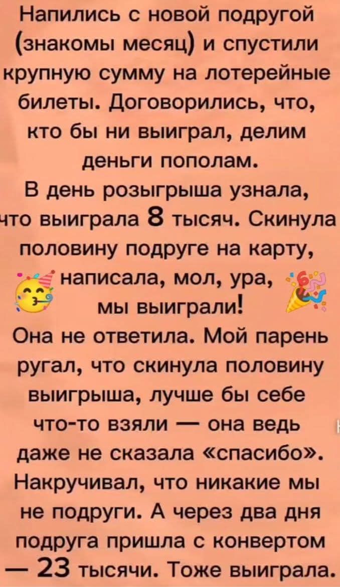 Напились с новой подругой (знакомы месяц) и спустили крупную сумму на лотерейные билеты. Договорились делить пополам. В день розыгрыша узнала, что выиграла 8 тысяч. Скинула половину подруге на карту и написала: «Ура, мы выиграли!» Она не ответила. Мой парень ругал, что скинула половину, лучше бы взяла что-то себе — она не сказала «спасибо». Через два дня подруга пришла с конвертом — 23 тысячи. Тоже выиграла.