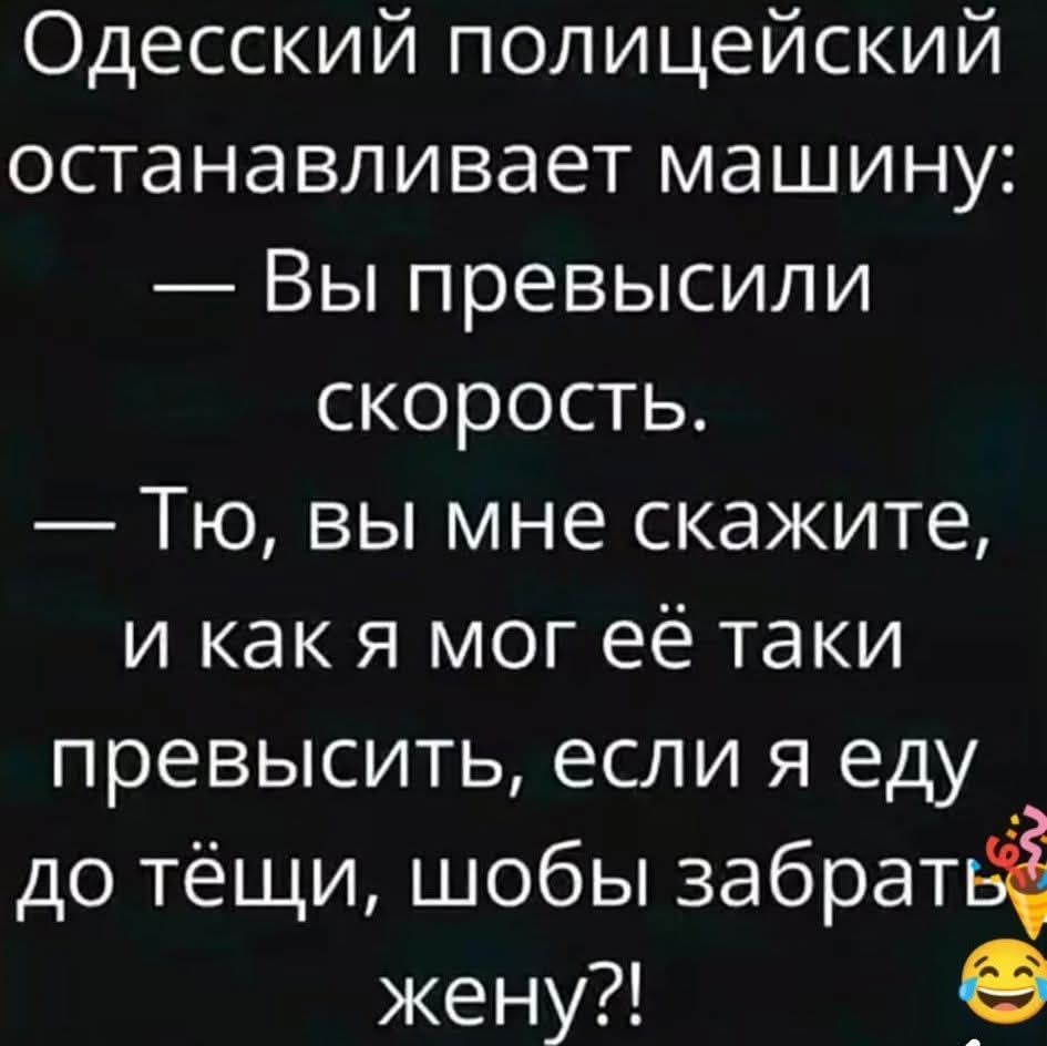 Одесский полицейский останавливает машину: — Вы превысили скорость. — Тю, вы мне скажите, и как я мог её такой превысить, если я еду до тёщи, чтобы забрать жену?!