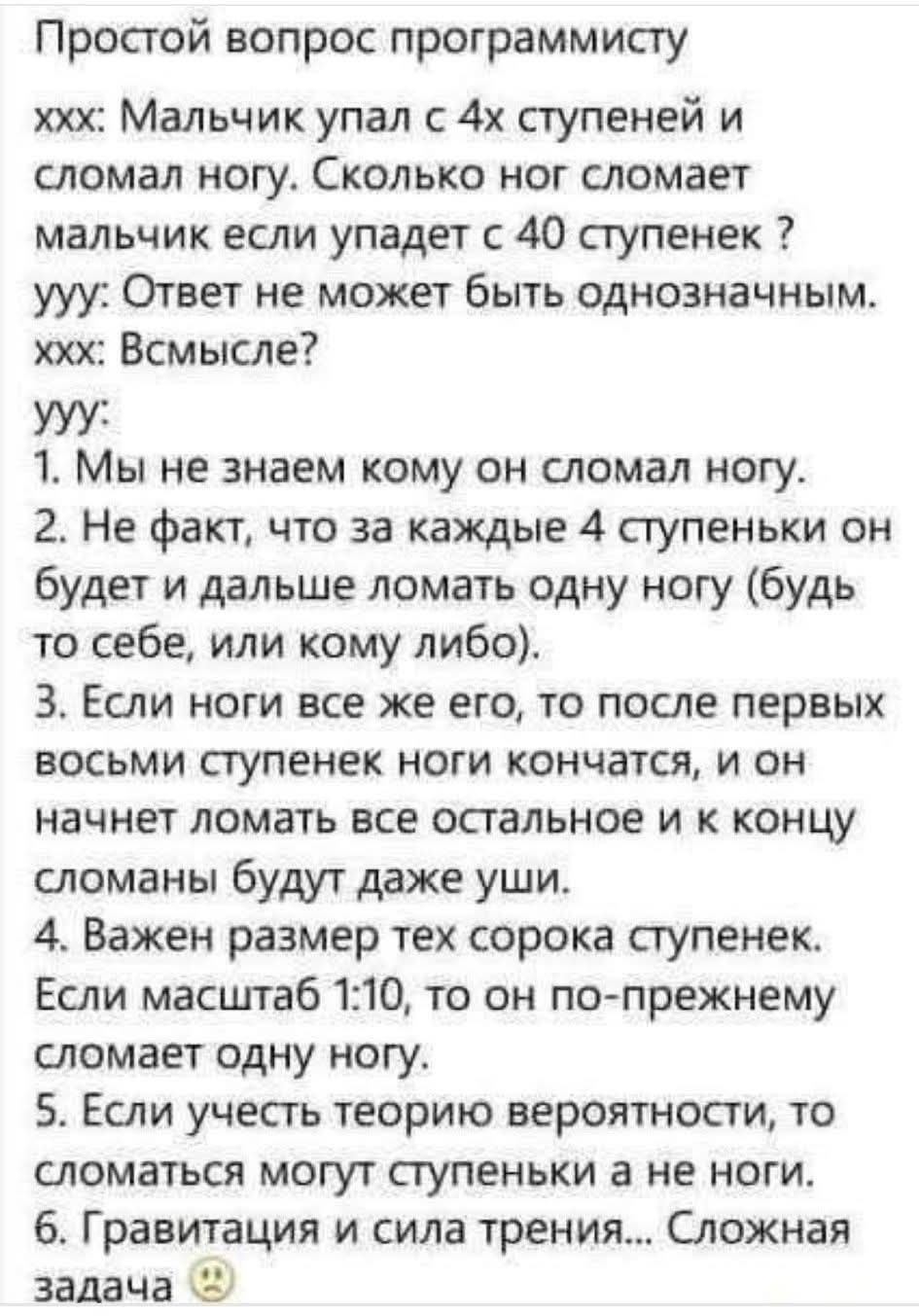 Простой вопрос программисту xxx: Мальчик упал с 4х ступеней и сломал ногу. Сколько ног сломает мальчик если упадет с 40 ступенек? уу: Ответ не может быть однозначным. xxx: Всмысле? уу: 1. Мы не знаем кому он сломал ногу. 2. Не факт, что за каждые 4 ступеньки он будет и дальше ломать одну ногу. 3. Если ноги все же его, то после первых восьми ступеней ноги кончатся и к концу сломаны будут даже уши. 4. Важен размер тех сорока ступенек. Если масштаб 1:10, то он по-прежнему сломает одну ногу. 5. Если учесть теорию вероятности, то сломаться могут ступеньки и не ноги. 6. Гравитация и сила трения... Сложная задача.