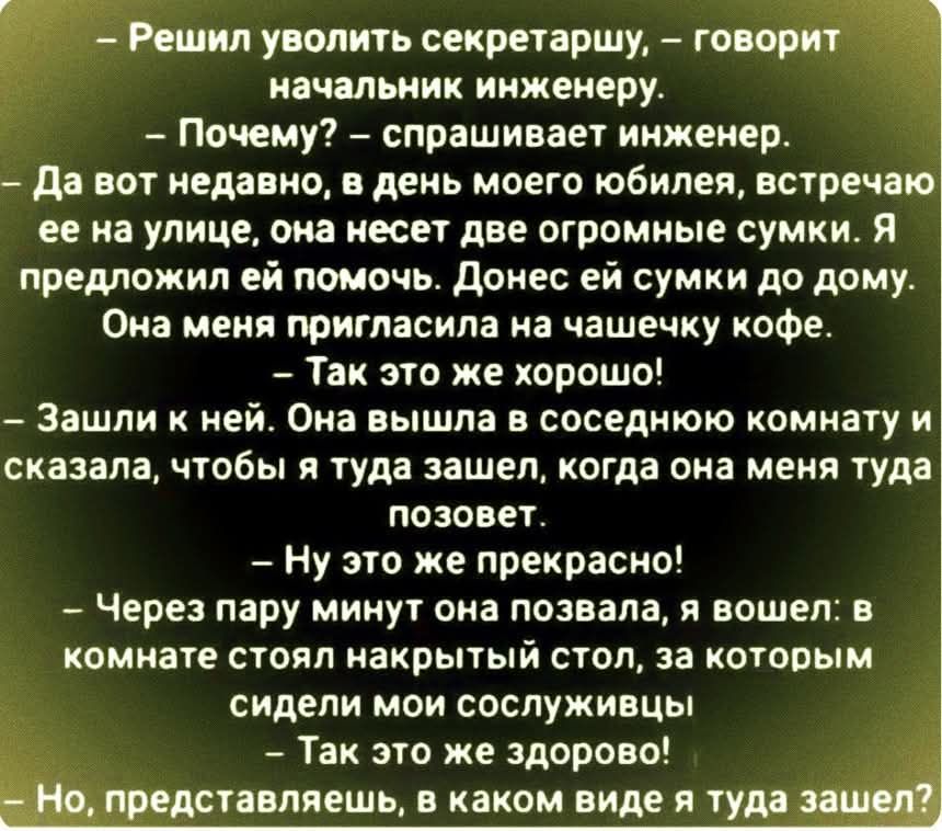 — Решил уволить секретаршу, — говорит начальник инженеру. — Почему? — спрашивает инженер. — В день моего юбилея она несла две огромные сумки. Я помог ей донести до дома. Она пригласила меня на чашечку кофе. Зашли к ней. Она вышла в соседнюю комнату и сказала, чтобы я ждал вызова. Через минуту позвала, я вошёл; за столом сослуживцы. — Так это же здорово! — Но в каком виде я туда вошёл?
