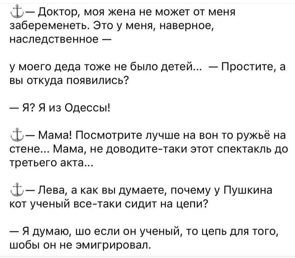 — Доктор, моя жена не может от меня забеременеть. Это у меня, наверное, наследственное —
у моего деда тоже не было детей... — Простите, а вы откуда появились?
— Я? Я из Одессы!
— Мама! Посмотрите лучше навон то ружьё на стене... Мама, не доводите-такой этот спектакль до третьего акта...
— Лева, а как вы думаете, почему у Пушкина кот учёный все-таки сидит на цепи?
— Я думаю, что если он учёный, то цепь для того, чтобы он не эмигриовал.
