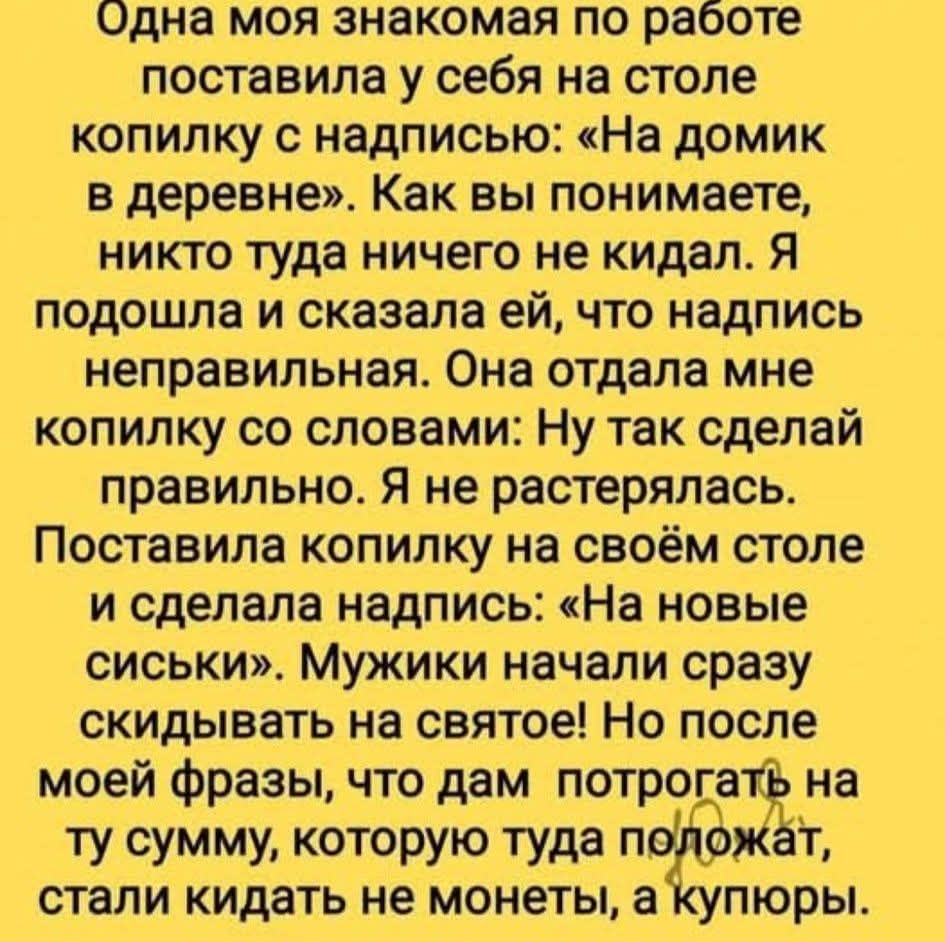 Одна моя знакомая по работе поставила у себя на столе копилку с надписью: «На домик в деревне». Как вы понимаете, никто туда ничего не кидал. Я подошла и сказала ей, что надпись неправильная. Она отдала мне копилку со словами: Ну так сделай правильнo. Я не растерялась. Поставила копилку на своём столе и сделала надпись: «На новые сиськи». Мужики начали сразу скидывать на святое! Но после моей фразы, что дам поторгать на ту сумму, которую туда положат, стали кидать не монеты, а купюры.