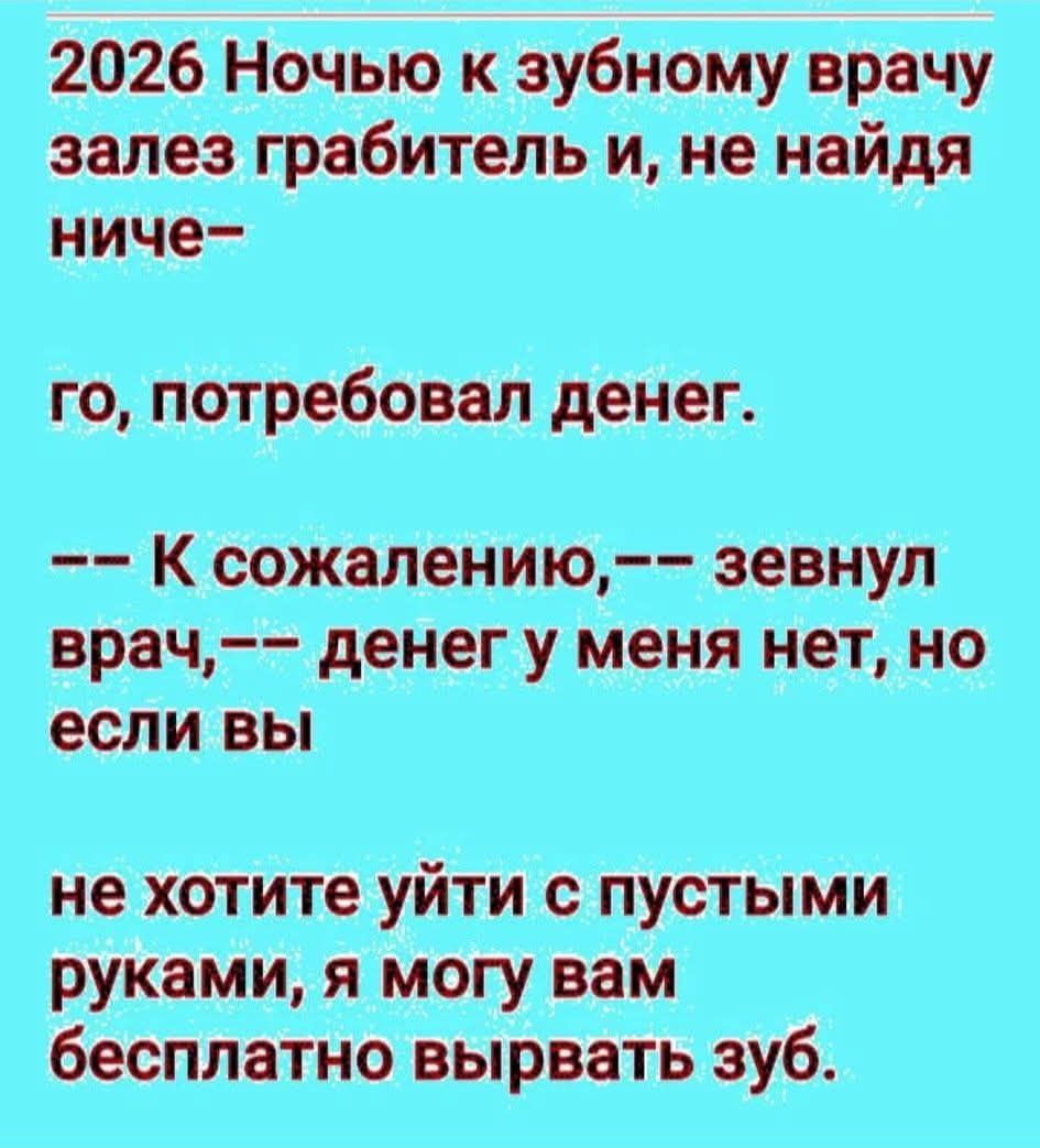 2026 Ночью к зубному врачу залез грабитель и, не найдя ничего–го, потребовал денег. -- К сожалению, -- зевнул врач, -- денег у меня нет, но если вы не хотите уйти с пустыми руками, я могу вам бесплатно выровнять зуб.