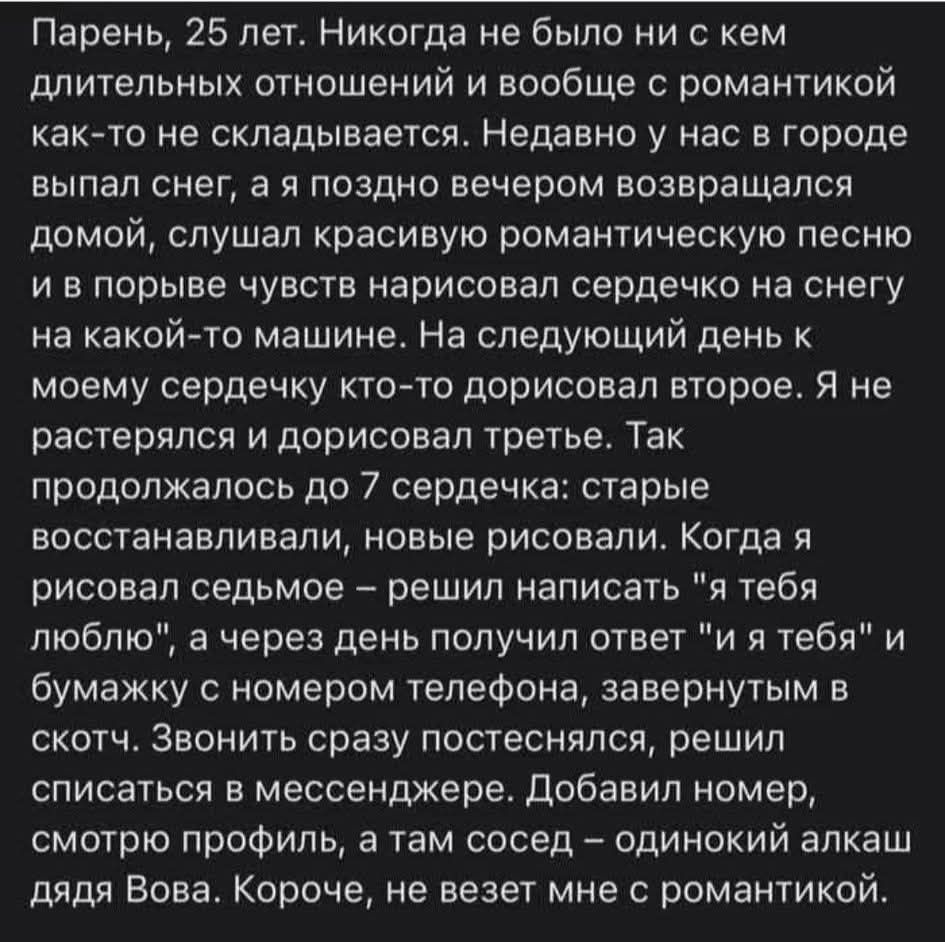 Парень, 25 лет. Никогда не было ни с кем длительных отношений и вообще с романтикой как-то не складывается. Недавно у нас в городе выпал снег, а я поздно вечером возвращался домой, слушал красивую романтическую песню и в порыве чувств нарисовал сердечко на снегу на какой‑то машине. На следующий день к моему сердечку кто‑то дорисовал второй. Я не растерялся и дорисовал третий. Так продолжалось до 7 сердечка: старые восстанавливали, новые рисовали. Когда я рисовал седьмое – решил написать «люблю» на тебя и через день получил ответ «и я тебя» и бумажку с номером телефона, завернутым в скотч. Звонить сразу постеснялся, решил списаться в мессенджере. Додав номер, посмотрел профиль, а там сосед – одинокий алкаш дядя Вова. Короче, не везет мне с романтикой.