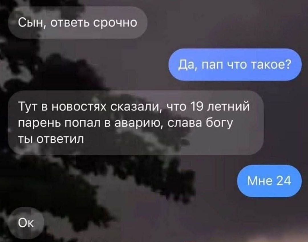 Сын, ответь срочно\nДа, пап что такое?\nТут в новостях сказали, что 19 летний парень попал в аварию, слава богу ты ответил\nМне 24\nОк