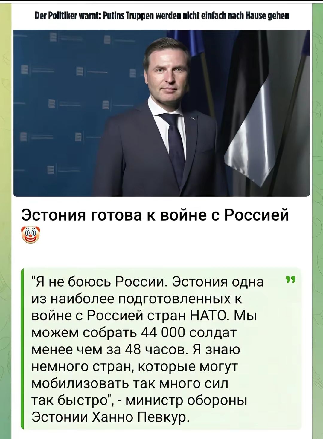 Der Politiker warnt: Putins Truppen werden nicht einfach nach Hause gehen
Эстония готова к войне с Россией 🤡
Я не боюсь России. Эстония одна из наиболее подготовленных к войне с Россией стран НАТО. Мы можем собрать 44 000 солдат менее чем за 48 часов. Мы знаем немного стран, которые могут мобилизовать так много сил так быстро, - министр обороны Эстонии Ханно Певкур.