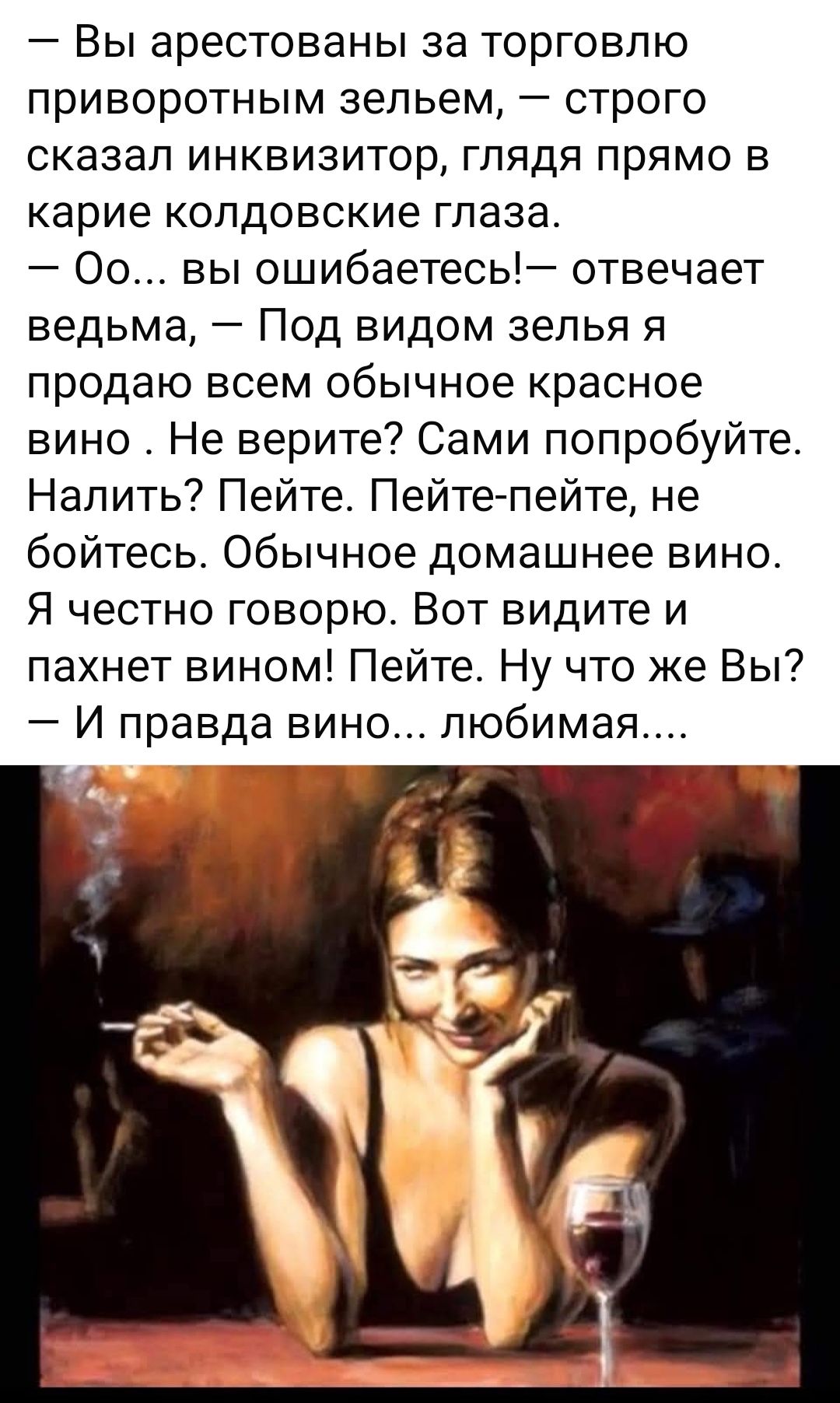 — Вы арестованы за торговлю приворотным зельем, — строго сказал инквизитор. — Оо... вы ошибаетесь! — отвечает ведьма, — Под видом зелья я продаю всем обычное красное вино. Не верите? Сам попробуйте. Налить? Пейте. Пейте — не бойтесь. Обычное домашнее вино. Я честно говорю. Вот видите и пахнет вином! Пейте. — И правда вино... любимая....