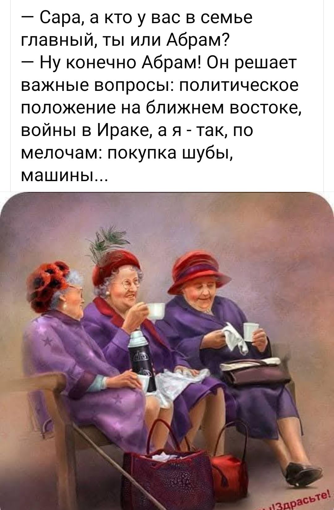 — Сара, а кто у вас в семье главный, ты или Абрам? — Ну конечно Абрам! Он решает важные вопросы: политическое положение на ближнем востоке, войны в Ираке, а я - так, по мелочам: покупка шубы, машины...