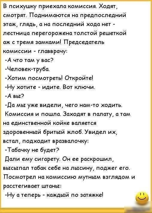 В психушку приехала комиссия. Ходят, смотрят. Поднимаются на предпоследний этаж, глядя, а на последний ходa нет — лестница перегорожена толстой решеткой. Председатель комиссии — главврач: - А что там у вас? - Человек-труба. - Хотим посмотреть! Откройте! - Ну хотите — идите. Вот ключи. - А вы? - Да мы уже видели, чего нам-то ходить. Комиссия и пошла. Заходят в палату, а там на единственной койке валяется здоровенный бритый жлоб. Увидел их, встал, подходит, взялся… - Табачку не будет! Дали ему сигарету. Он раскрошил её, высыпал табак себе на лысину, поджёг его. Посмотрел на комиссию мутным взглядом и расстегивает штаны: - Ну а теперь — каждый по затяжке!