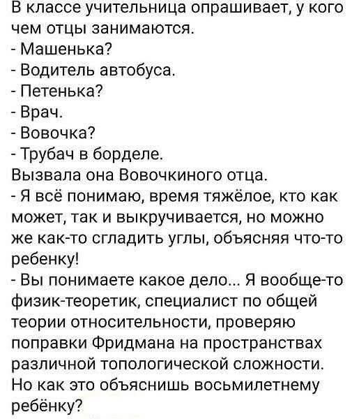 В классе учительница опрашивает, у кого чем отцы занимаются. - Машенька? - Водитель автобуса. - Петенька? - Врач. - Вовочка? - Трубач в борделе. Вызывала она Вовочкиного отца. - Я всё понимаю, время тяжёлое, кто как может, так и выкручивается, но можно же как-то сгладить углы, объясняя что-то ребёнку! - Вы понимаете какое дело... Я вообще-то физик-теоретик, специалист по общей теории относительности, проверяю поправку Фридмана на пространствах различной топологической сложности. Но как это объясните восьмилетнему ребёнку?