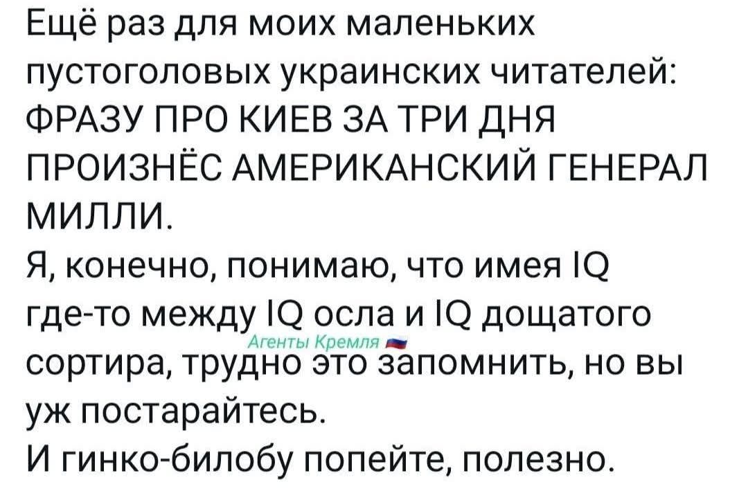 Ещё раз для моих маленьких пустоголовых украинских читателей: ФРАЗУ ПРО КИЕВ ЗА ТРИ ДНЯ ПРОИЗНЕСЁН Американский генерал Милли. Я, конечно, понимаю, что имея IQ где-то между IQ осла и IQ дохлого сортира, трудно это запомнить, но вы уж постарайтесь. И гинко-билову попейте, полезно.
