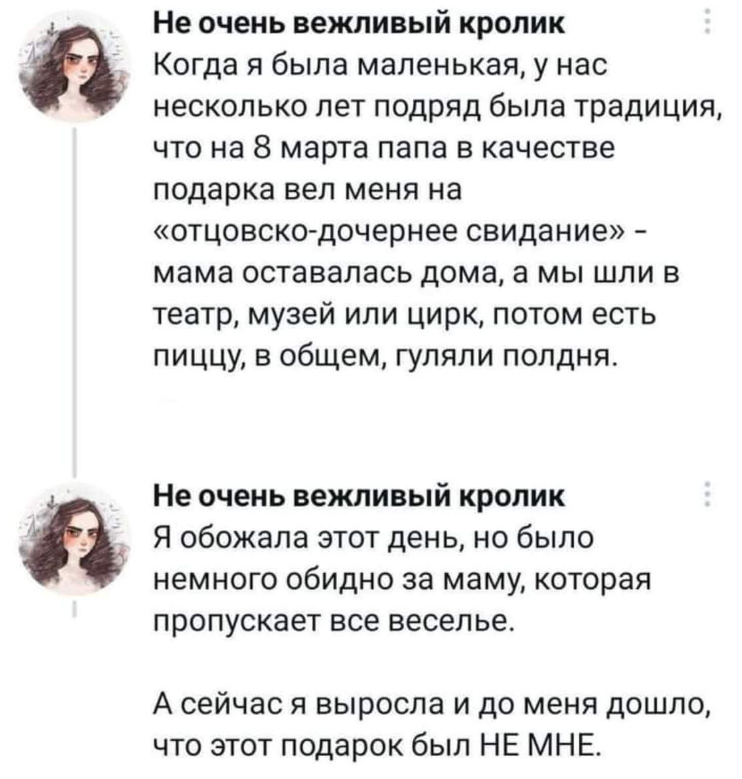Когда я была маленькая, у нас несколько лет подряд была традиция, что на 8 марта папа в качестве подарка вел меня на «отцовско-дочернее свидание» - мама оставалась дома, а мы шли в театр, музей или цирк, потом есть пищу, в общем, гуляли полдня. Я обожала этот день, но было немного обидно за маму, которая пропускает все веселье. А сейчас я выросла и до меня дошло, что этот подарок был НЕ МНЕ.
