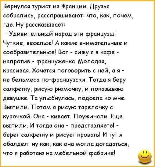 Вернулся турист из Франции. Друзья собрались, расспрашивают: что, как, где. - Удивительный народ эти французы! Чуткие, весёлые! Я сижу в кафе напротив француженки. Молодая, красивая. Хочется поговорить с ней, а я — не бельмеса по-французски. Тогда беру салфетку, рисую ромочку, и показываю девушке. Та улыбнулась. Потом я рисую тарелочку с курочкой. Она кивает. Поужинали. Еще выпили. И тогда она — представляет! — берет салфетку и рисует кровать! И тут я обалдел: ну как она догадалась, что я работаю на мебельной фабрике!