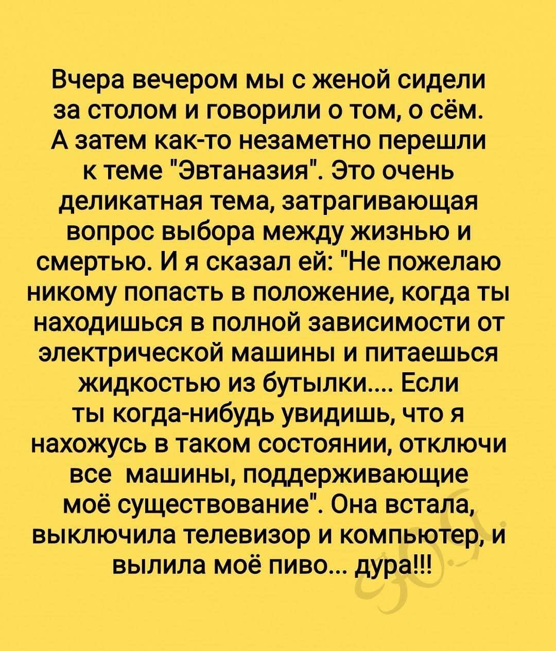 Вчера вечером мы с женой сидели за столом и говорили о жизни и смерти. Я сказал ей: 'Не пожелай никому попасть в положение, когда ты зависишь от электрической машины и пьёшь жидкость из бутылки'... Она встала, выключила телевизор и компьютер, и выпила моё пиво... дура!!!