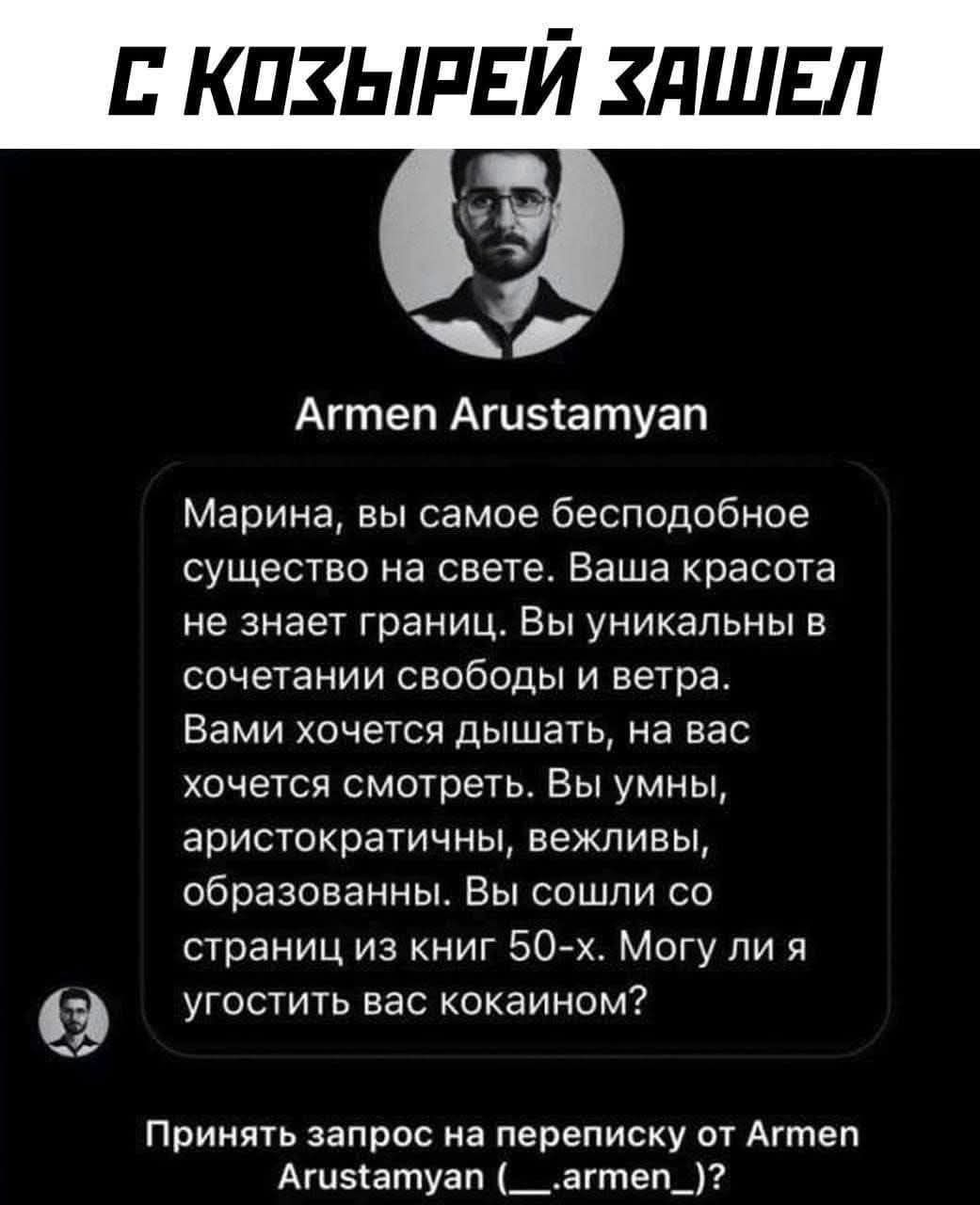 С козырей зашел
Armen Arustamyan
Марина, вы самое бесподобное существо на свете. Ваша красота не знает границ. Вы уникальны в сочетании свободы и ветра. Вами хочется дышать, на вас хочется смотреть. Вы умны, аристократичны, вежливы, образованны. Вы сошли со страниц из книг 50-х. Могу ли я угостить вас кокаином?
Принять запрос на переписку от Armen Arustamyan (_ _ armen _ _)?