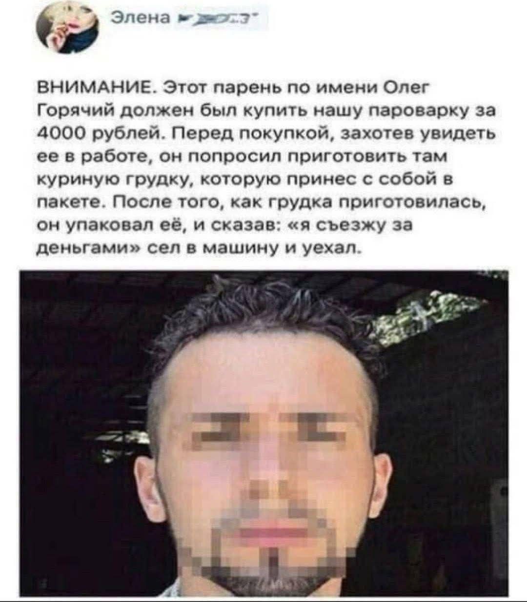 ВНИМАНИЕ. Этот парень по имени Олег Горячий должен был купить нашу пароварку за 4000 рублей. Перед покупкой, захотел увидеть её в работе, он попросил приготовить там куриную грудку, которую принёс с собой в пакетe. После того, как грудка приготовилась, он упаковал её, и сказал: «я съезжу за деньгами» сел в машину и уехал