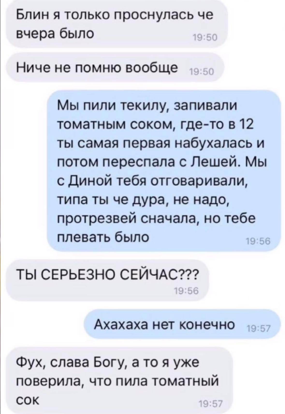 Блин я только проснулась че вчера было
Ниче не помню вообще
Мы пили текилу, запивали томатным соком, где-то в 12 ты самая первая набухалась и потом пересела с Лешей. Мы с Диной тебя отговаривали, типа ты че дура, не надо, протрезвей сначала, но тебе плевать было
ТЫ СЕРЬЕЗНО СЕЙЧАС???
Ахахаха нет конечно
Фух, слава Богу, а то я уже поверила, что пила томатный сок