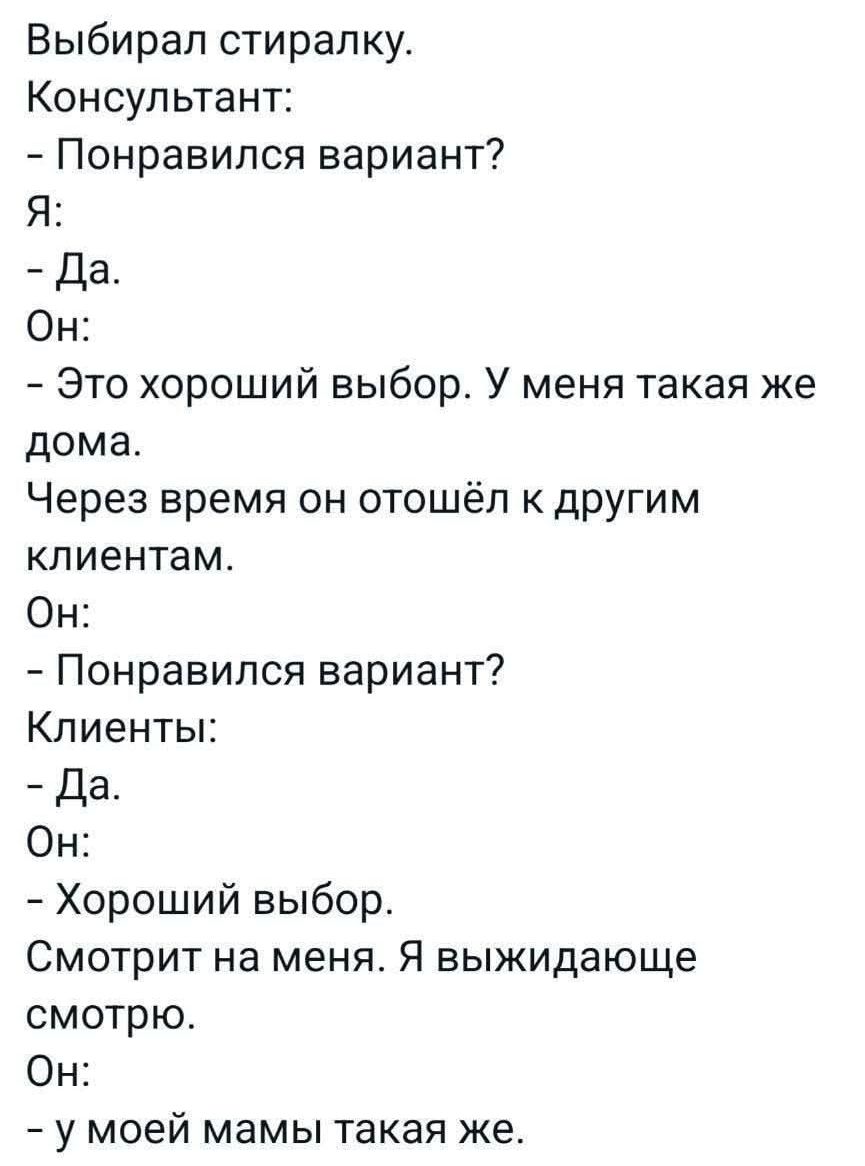 Выбирал стиральку.
Консультант:
- Понравился вариант?
Я:
- Да.
Он:
- Это хороший выбор. У меня такая же дома.
Через время он отошёл к другим клиентам.
Он:
- Понравился вариант?
Клиенты:
- Да.
Он:
- Хороший выбор.
Смотрит на меня. Я выжидающе смотрю.
Он:
- у моей мамы такая же.